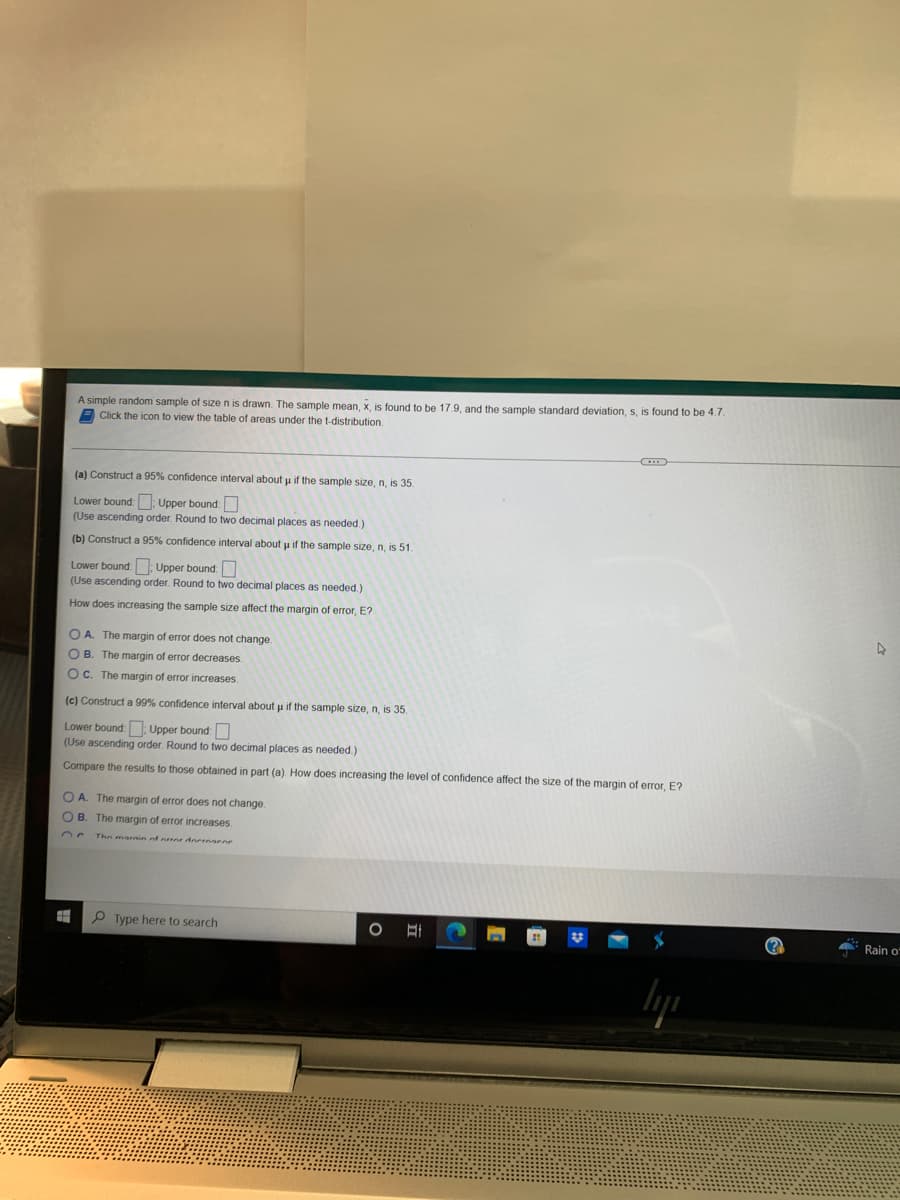 A simple random sample of size n is drawn. The sample mean, x, is found to be 17.9, and the sample standard deviation, s, is found to be 4.7.
Click the icon to view the table of areas under the t-distribution.
(a) Construct a 95% confidence interval about u if the sample size, n, is 35.
Lower bound: Upper bound:
(Use ascending order. Round to two decimal places as needed.)
(b) Construct a 95% confidence interval about u if the sample size, n, is 51.
Lower bound:: Upper bound:
(Use ascending order. Round to two decimal places as needed.)
How does increasing the sample size affect the margin of error, E?
OA. The margin of error does not change.
OB. The margin of error decreases.
OC. The margin of error increases.
(c) Construct a 99% confidence interval about u if the sample size, n, is 35.
Lower bound:: Upper bound:
(Use ascending order. Round to two decimal places as needed.)
Compare the results to those obtained in part (a). How does increasing the level of confidence affect the size of the margin of error, E?
OA. The margin of error does not change.
OB. The margin of error increases.
The marnin of orror derengene
#
Type here to search
O A
4
Rain of