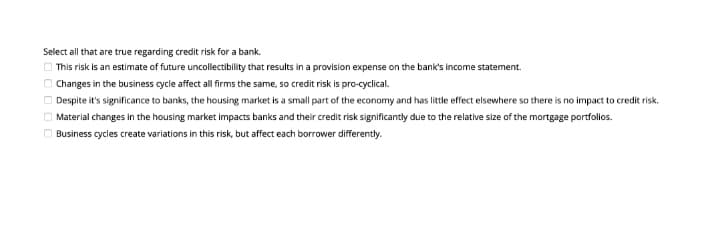 Select all that are true regarding credit risk for a bank.
O This risk is an estimate of future uncollectibility that results in a provision expense on the bank's income statement.
O Changes in the business cycle affect all firms the same, so credit risk is pro-cyclical.
O Despite it's significance to banks, the housing market is a small part of the economy and has little effect elsewhere so there is no impact to credit risk.
Material changes in the housing market impacts banks and their credit risk significantly due to the relative size of the mortgage portfollos.
O Business cycles create variations in this risk, but affect each borrower differently.

