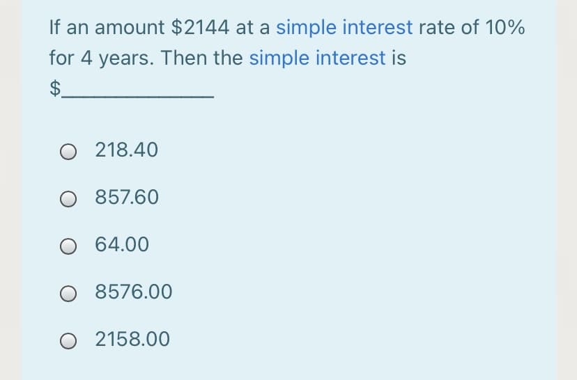If an amount $2144 at a simple interest rate of 10%
for 4 years. Then the simple interest is
$.
O 218.40
O 857.60
64.00
O 8576.00
O 2158.00
