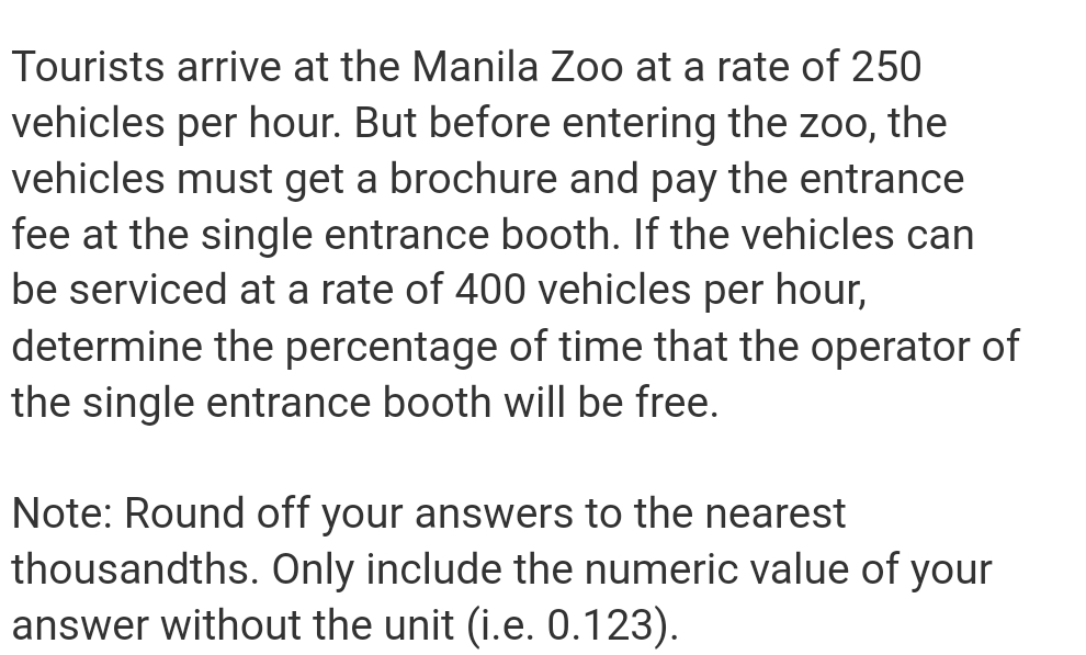 Tourists arrive at the Manila Zoo at a rate of 250
vehicles per hour. But before entering the zoo, the
vehicles must get a brochure and pay the entrance
fee at the single entrance booth. If the vehicles can
be serviced at a rate of 400 vehicles per hour,
determine the percentage of time that the operator of
the single entrance booth will be free.
Note: Round off your answers to the nearest
thousandths. Only include the numeric value of your
answer without the unit (i.e. 0.123).
