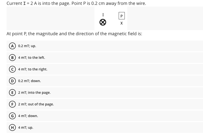 Current I = 2 A is into the page. Point P is 0.2 cm away from the wire.
I
X
At point P, the magnitude and the direction of the magnetic field is:
A 0.2 mT; up.
B) 4 mT; to the left.
C) 4 mT; to the right.
D 0.2 mT; down.
E 2 mT; into the page.
F 2 mT; out of the page.
G 4 mT; down.
H 4 mT; up.
