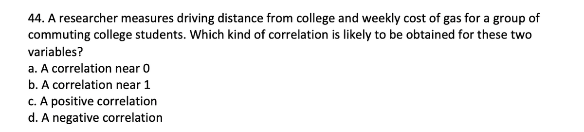 44. A researcher measures driving distance from college and weekly cost of gas for a group of
commuting college students. Which kind of correlation is likely to be obtained for these two
variables?
a. A correlation near 0
b. A correlation near 1
C. A positive correlation
d. A negative correlation
