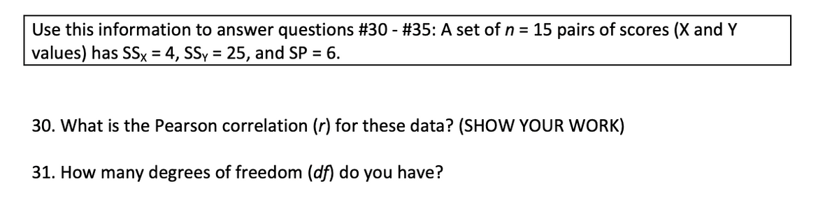 Use this information to answer questions #30 - #35: A set of n = 15 pairs of scores (X and Y
values) has SSx = 4, SSy = 25, and SP = 6.
30. What is the Pearson correlation (r) for these data? (SHOW YOUR WORK)
31. How many degrees of freedom (df) do you have?
