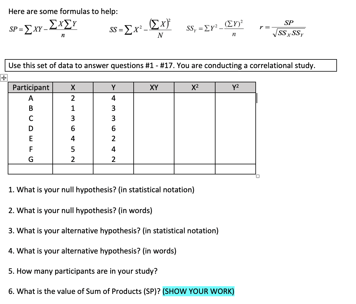 Here are some formulas to help:
Σx
(ΣΥ
SP
SP =ExY -LXEY
SS =Ex² -
N
SS, =EY².
SS×SSY
n
n
Use this set of data to answer questions #1 - #17. You are conducting a correlational study.
Participant
Y
XY
X2
Y2
A
4
1
C
3.
3.
D
6
E
4
2
F
4
G
2
2
1. What is your null hypothesis? (in statistical notation)
2. What is your null hypothesis? (in words)
3. What is your alternative hypothesis? (in statistical notation)
4. What is your alternative hypothesis? (in words)
5. How many participants are in your study?
6. What is the value of Sum of Products (SP)? (SHOW YOUR WORK)
