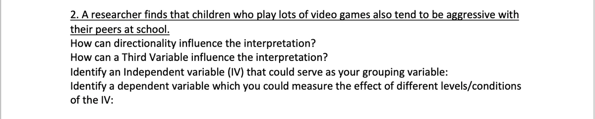 2. A researcher finds that children who play lots of video games also tend to be aggressive with
their peers at school.
How can directionality influence the interpretation?
How can a Third Variable influence the interpretation?
Identify an Independent variable (IV) that could serve as your grouping variable:
Identify a dependent variable which you could measure the effect of different levels/conditions
of the IV:
