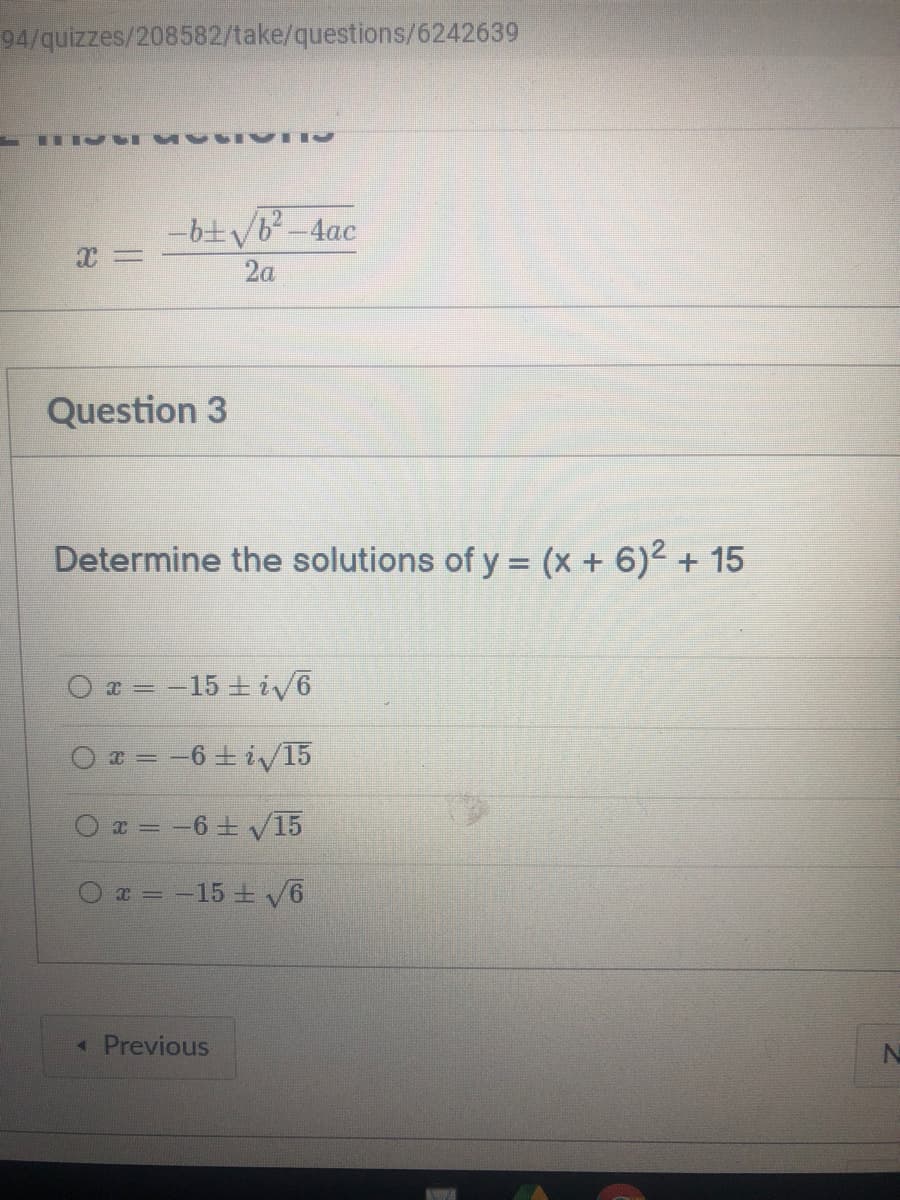 94/quizzes/208582/take/questions/6242639
-6+/b-4ac
2a
Question 3
Determine the solutions of y = (x + 6)2 + 15
x = -15 + iv6
T = -6 + i/T15
a = -6 + V15
* = -15 + V6
« Previous
