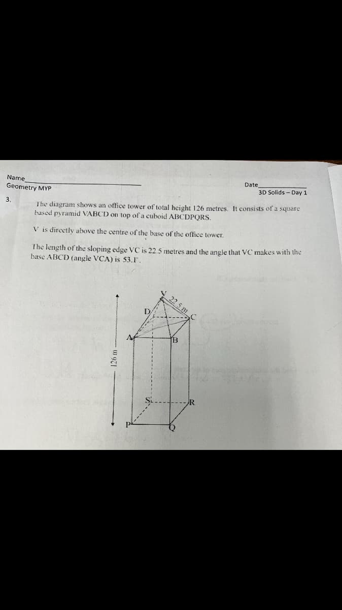 Name
Geometry MYP
3.
Date
3D Solids - Day 1
The diagram shows an office tower of total height 126 metres. It consists of a square
based pyramid VABCD on top of a cuboid ABCDPQRS.
V is directly above the centre of the base of the office tower.
The length of the sloping edge VC is 22.5 metres and the angle that VC makes with the
base ABCD (angle VCA) is 53.1.
22.5 m
TB
-R