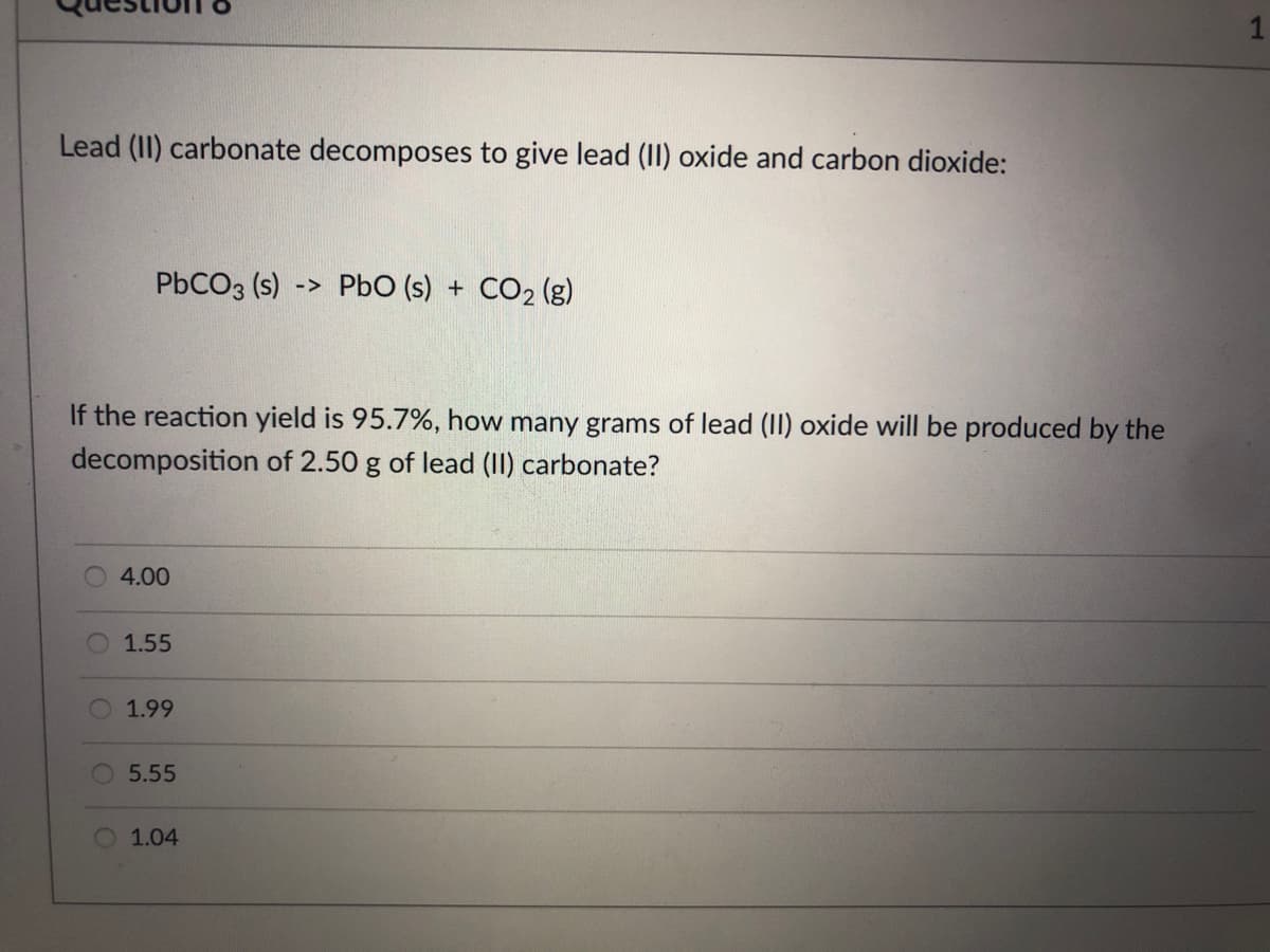 1
Lead (II) carbonate decomposes to give lead (II) oxide and carbon dioxide:
PbCO3 (s)-> PbO (s) + CO2 (g)
If the reaction yield is 95.7%, how many grams of lead (II) oxide will be produced by the
decomposition of 2.50 g of lead (II) carbonate?
4.00
1.55
1.99
5.55
1.04