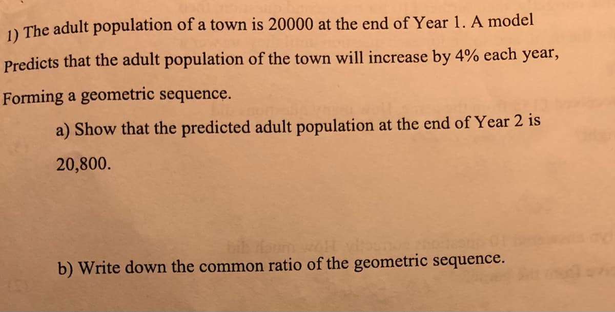 1) The adult population of a town is 20000 at the end of Year 1. A model
Predicts that the adult population of the town will increase by 4% each year,
Forming a geometric sequence.
a) Show that the predicted adult population at the end of Year 2 is
20,800.
b) Write down the common ratio of the geometric sequence.