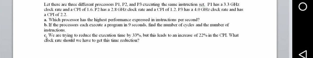 Let there are three different processors P1, P2, and P3 executing the same instruction set. P1 has a 3.3 GHz
clock rate and a CPI of 1.6. P2 has a 2.8 GHz clock rate and a CPI of 1.2. P3 has a 4.0 GHz clock rate and has
a CPI of 2.2.
a. Which processor has the highest performance expressed in instructions per second?
b. If the processors each execute a program in 9 seconds, find the number of cycles and the number of
instructions.
c. We are trying to reduce the execution time by 33°%, but this leads to an increase of 22% in the CPI. What
cłock rate should we have to get this time reduction?
