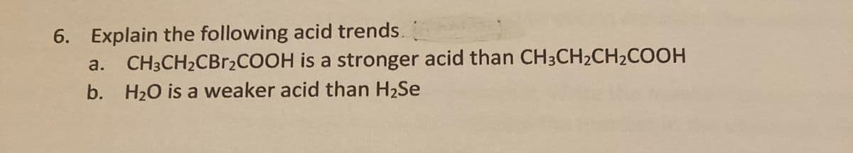 6. Explain the following acid trends.
a.
CH3CH2CBr2COOH is a stronger acid than CH3CH2CH2COOH
b. H20 is a weaker acid than H2Se
