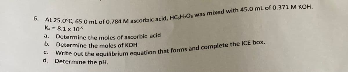 6. At 25.0°C, 65.0 mL of 0.784 M ascorbic acid, HC6H7O6 was mixed with 45.0 mL of 0.371 M KOH.
Ka = 8.1 x 10-5
a.
Determine the moles of ascorbic acid
b. Determine the moles of KOH
C.
Write out the equilibrium equation that forms and complete the ICE box.
d. Determine the pH.