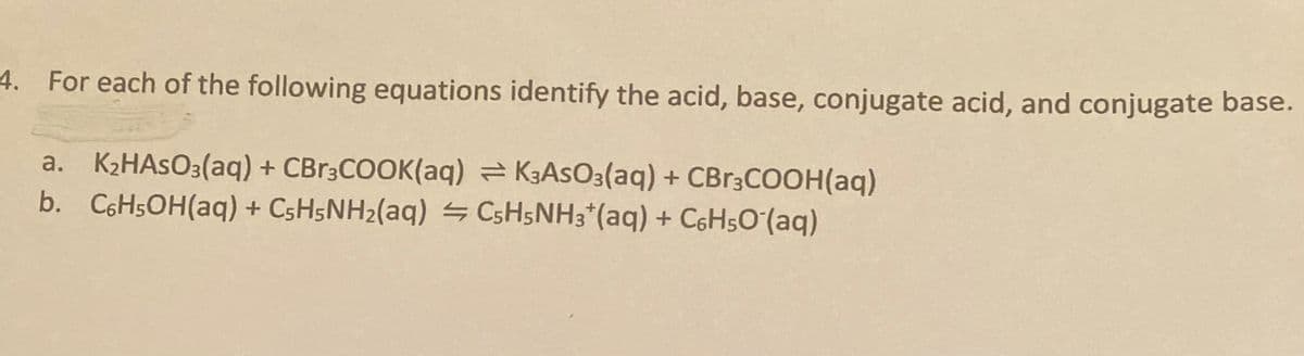 4. For each of the following equations identify the acid, base, conjugate acid, and conjugate base.
a. K2HASO3(aq) + CBR3COOK(aq) = K3ASO3(aq) + CBR3COOH(aq)
b. C6H5OH(aq) + CSH5NH2(aq) CSH5NH3*(aq) + C6H5O (aq)
