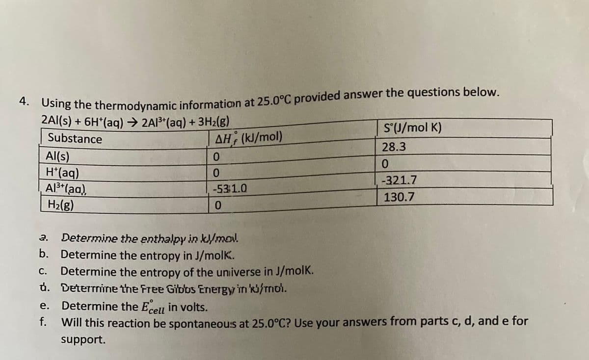 4. Using the thermodynamic information at 25.0°C provided answer the questions below.
2Al(s) + 6H*(aq) → 2Al³+ (aq) + 3H₂(g)
S°(J/mol K)
Substance
ΔΗ, (kJ/mol)
28.3
Al(s)
0
0
H*(aq)
0
-321.7
Al³+ (aq),
-531.0
130.7
H₂(g)
0
2.
Determine the enthalpy in kl/mol
b. Determine the entropy in J/molk.
C. Determine the entropy of the universe in J/molk.
d. Determine the Free Gibbs Energy in kb/mol.
e. Determine the Ecell in volts.
f.
Will this reaction be spontaneous at 25.0°C? Use your answers from parts c, d, and e for
support.