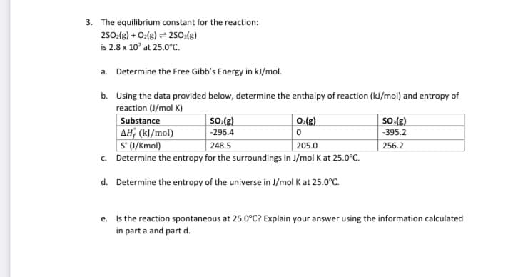 3. The equilibrium constant for the reaction:
250:(g) + O:(g) = 2so:(g)
is 2.8 x 10° at 25.0°c.
a. Determine the Free Gibb's Energy in kJ/mol.
b. Using the data provided below, determine the enthalpy of reaction (kJ/mol) and entropy of
reaction (J/mol K)
Substance
SO:(g)
0:(g)
SO:(g)
AH; (kl/mol)
S U/Kmol)
c. Determine the entropy for the surroundings in J/mol K at 25.0°C.
-296.4
-395.2
248.5
205.0
256.2
d. Determine the entropy of the universe in J/mol K at 25.0°C.
e. Is the reaction spontaneous at 25.0°C? Explain your answer using the information calculated
in part a and part d.
