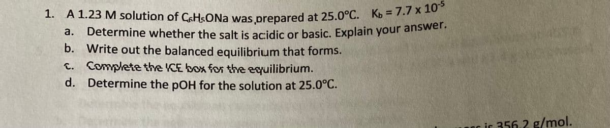 a.
1. A 1.23 M solution of CaHsONa was prepared at 25.0°C. Kb = 7.7 x 10-5
Determine whether the salt is acidic or basic. Explain your answer.
Write out the balanced equilibrium that forms.
Complete the ICE box for the equilibrium.
Determine the pOH for the solution at 25.0°C.
b.
c.
d.
cris 356.2 g/mol.