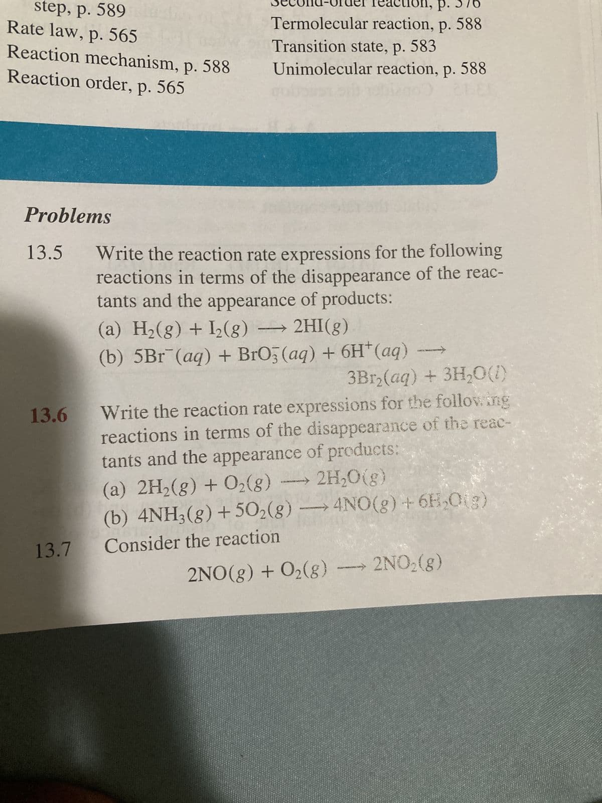 step, p. 589
Rate law, p. 565
Reaction mechanism, p. 588
Reaction order, p. 565
Problems
13.5
13.6
13.7
Termolecular reaction, p. 588
Transition state, p. 583
Unimolecular reaction, p. 588
60
Write the reaction rate expressions for the following
reactions in terms of the disappearance of the reac-
tants and the appearance of products:
(a) H₂(g) + I₂(g) → 2HI(g)
(b) 5Br (aq) + BrO3(aq) + 6H+ (aq)
3Br₂(aq) + 3H₂O(1)
Write the reaction rate expressions for the following
reactions in terms of the disappearance of the reac-
tants and the appearance of products:
(a) 2H₂(g) + O₂(g) → 2H₂O(g)
(b) 4NH3(g) +50₂(g) → 4NO(g) + 6H₂O(g)
Consider the reaction
2NO(g) + O₂(g) →→→ 2NO₂(g)