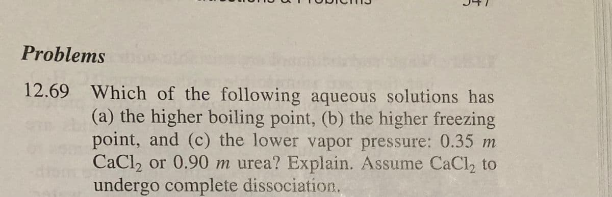 ģ
Problems
12.69 Which of the following aqueous solutions has
(a) the higher boiling point, (b) the higher freezing
point, and (c) the lower vapor pressure: 0.35 m
CaCl2 or 0.90 m urea? Explain. Assume CaCl₂ to
undergo complete dissociation.