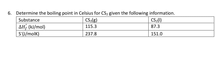 6. Determine the boiling point in Celsius for CS2 given the following information.
Substance
CS2(g)
CS2(1)
AH (kJ/mol)
S'(J/molK)
115.3
87.3
237.8
151.0
