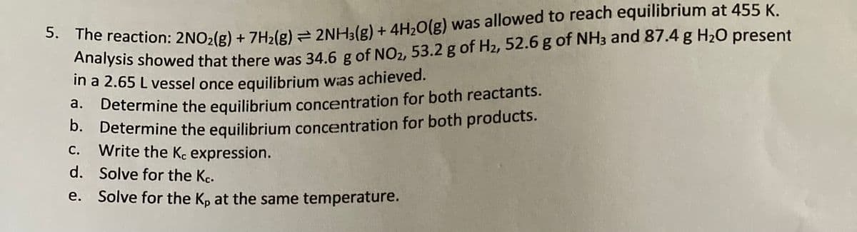 5. The reaction: 2NO₂(g) + 7H₂(g) = 2NH3(g) + 4H₂O(g) was allowed to reach equilibrium at 455 K.
Analysis showed that there was 34.6 g of NO2, 53.2 g of H₂, 52.6 g of NH3 and 87.4 g H₂O present
in a 2.65 L vessel once equilibrium was achieved.
a.
Determine the equilibrium concentration for both reactants.
b. Determine the equilibrium concentration for both products.
C. Write the Kc expression.
d.
Solve for the Kc.
e. Solve for the Kp at the same temperature.