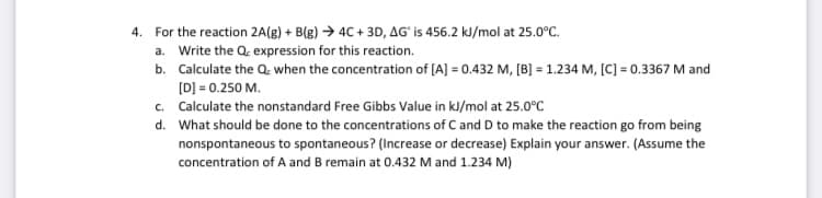 4. For the reaction 2A(g) + B(g) → 4C + 3D, AG' is 456.2 kJ/mol at 25.0°C.
a. Write the Q. expression for this reaction.
b. Calculate the Q. when the concentration of [A] = 0.432 M, [B] = 1.234 M, [C] = 0.3367 M and
[D] = 0.250 M.
c. Calculate the nonstandard Free Gibbs Value in kl/mol at 25.0°C
d. What should be done to the concentrations of C and D to make the reaction go from being
nonspontaneous to spontaneous? (Increase or decrease) Explain your answer. (Assume the
concentration of A and B remain at 0.432 M and 1.234 M)
