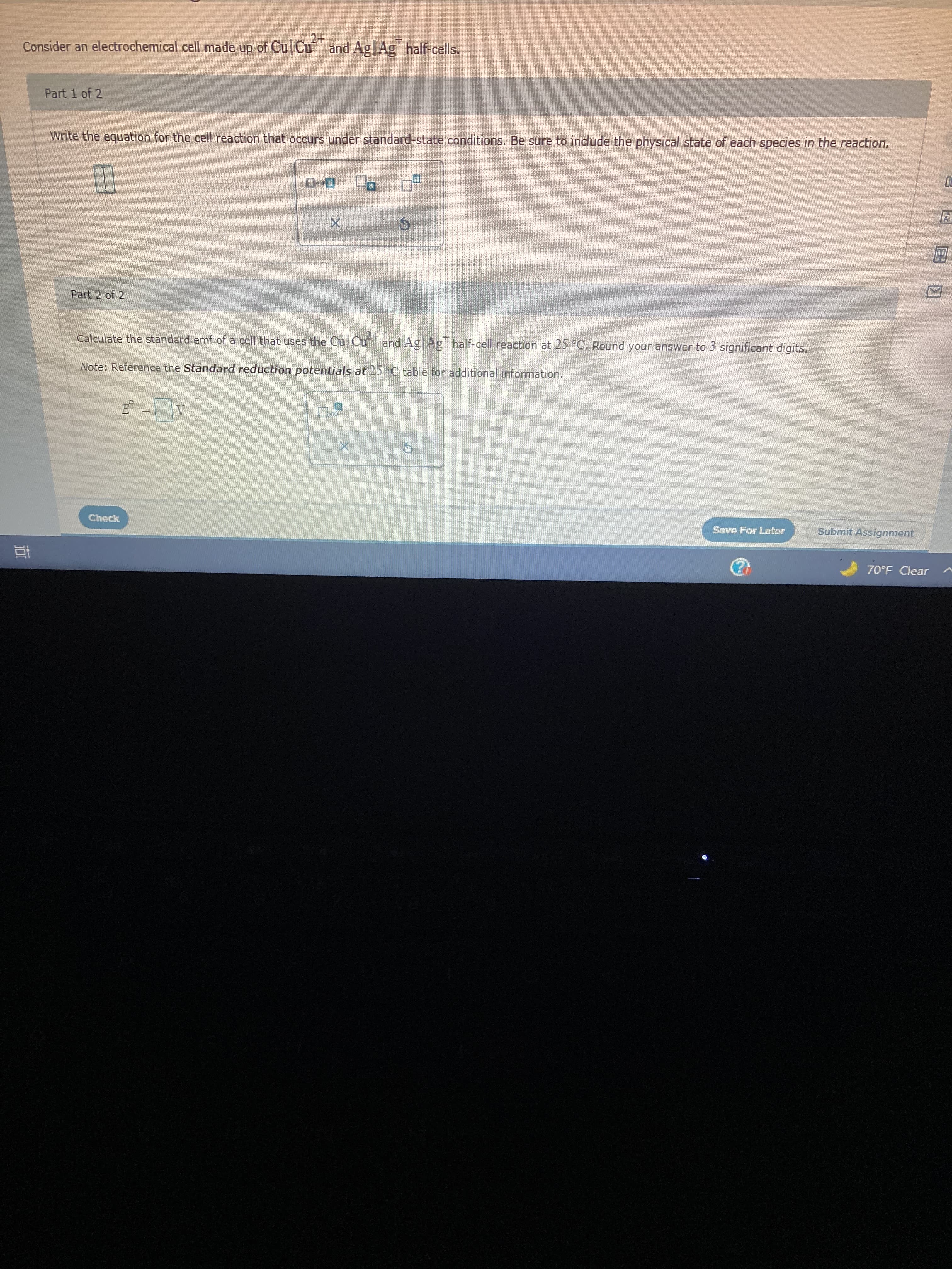 Consider an electrochemical cell made up of CulCu
and Ag|Ag half-cells.
Part 1 of 2
Write the equation for the cell reaction that occurs under standard-state conditions. Be sure to include the physical state of each species in the reaction.
5.
Part 2 of 2/
Calculate the standard emf of a cell that uses the Cu Cu and Ag Ag half-cell reaction at 25 PC. Round your answer to 3 significant digits.
Note: Reference the Standard reduction potentials at 25 FC table for additional information..
Check
Save For Later
Submit Assignment
70°F Clear a
