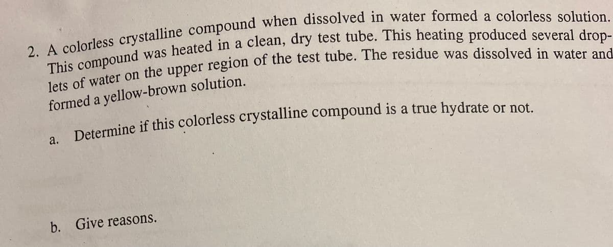 2. A colorless crystalline compound when dissolved in water formed a colorless solution.
This compound was heated in a clean, dry test tube. This heating produced several drop-
lets of water on the upper region of the test tube. The residue was dissolved in water and
formed a yellow-brown solution.
Determine if this colorless crystalline compound is a true hydrate or not.
a.
b. Give reasons.
