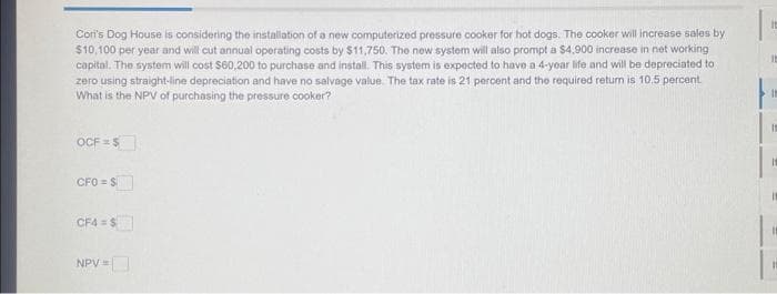 Cor's Dog House is considering the installation of a new computerized pressure cooker for hot dogs. The cooker will increase sales by
$10,100 per year and will cut annual operating costs by $11,750. The new system will also prompt a $4,900 increase in net working
capital. The system will cost $60,200 to purchase and install. This system is expected to have a 4-year life and will be depreciated to
zero using straight-line depreciation and have no salvage value. The tax rate is 21 percent and the required return is 10.5 percent.
What is the NPV of purchasing the pressure cooker?
OCF = $
CFO = S
CF4=$
NPV =
It
It
It
It
It
11
11