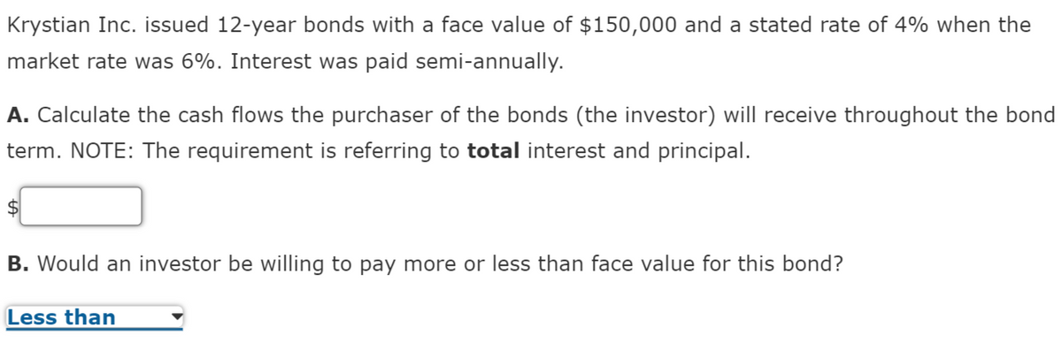 Krystian Inc. issued 12-year bonds with a face value of $150,000 and a stated rate of 4% when the
market rate was 6%. Interest was paid semi-annually.
A. Calculate the cash flows the purchaser of the bonds (the investor) will receive throughout the bond
term. NOTE: The requirement is referring to total interest and principal.
$4
B. Would an investor be willing to pay more or less than face value for this bond?
Less than
