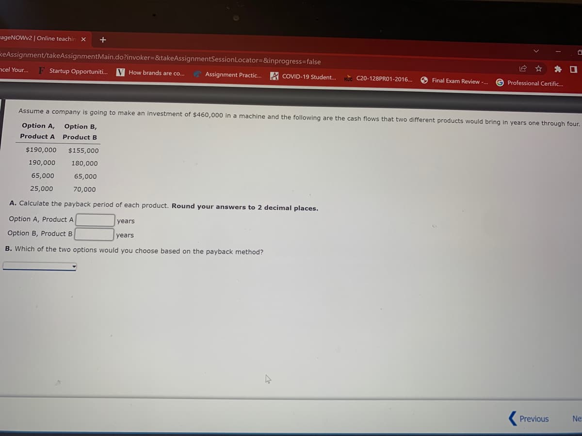 mageNOWv2 | Online teachin
+
keAssignment/takeAssignmentMain.do?invoker=&takeAssignmentSessionLocator=&inprogress=false
ncel Your..
F Startup Opportuniti.
V How brands are co..
Assignment Practic..
A COVID-19 Student.
C20-128PRO1-2016.
O Final Exam Review -.
G Professional Certific.
Assume a company is going to make an investment of $460,000 in a machine and the following are the cash flows that two different products would bring in years one through four.
Option A,
Option B,
Product A
Product B
$190,000
$155,000
190,000
180,000
65,000
65,000
25,000
70,000
A. Calculate the payback period of each product. Round your answers to 2 decimal places.
Option A, Product A
years
Option B, Product B
years
B. Which of the two options would you choose based on the payback method?
Previous
Ne
