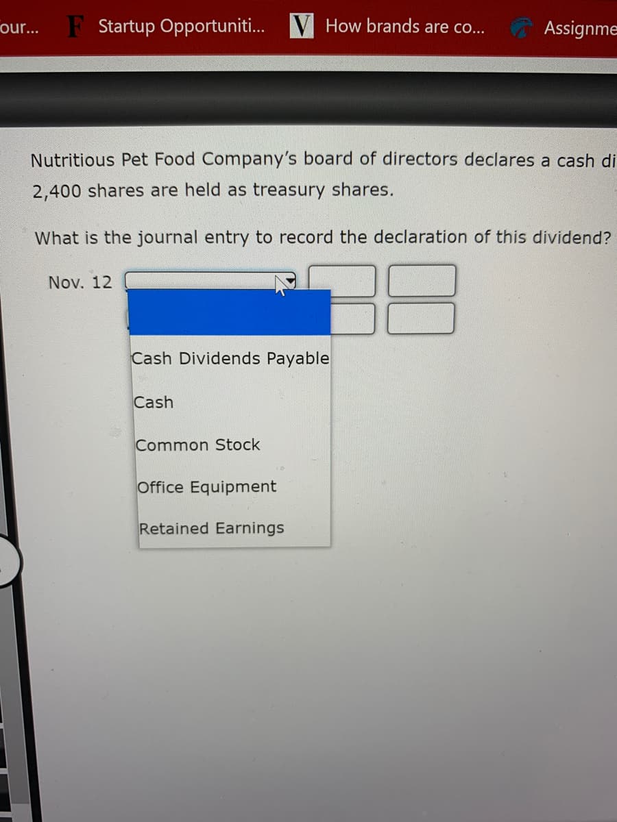 our...
F Startup Opportuniti. V How brands are co.
Assignme
Nutritious Pet Food Company's board of directors declares a cash di
2,400 shares are held as treasury shares.
What is the journal entry to record the declaration of this dividend?
Nov. 12
Cash Dividends Payable
Cash
Common Stock
Office Equipment
Retained Earnings
