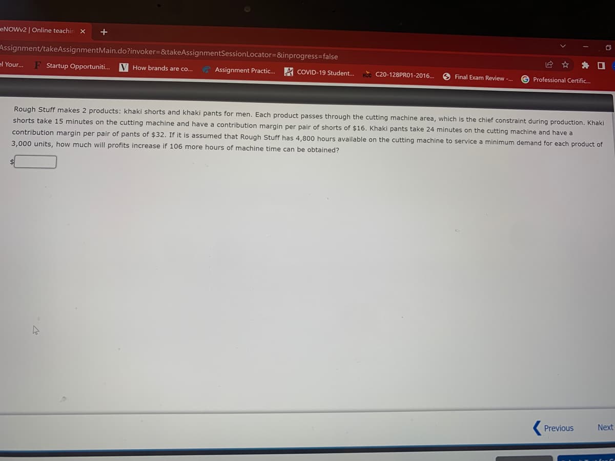 ENOWV2 | Online teachin
+
Assignment/takeAssignmentMain.do?invoker=&takeAssignmentSessionLocator=&inprogress=false
el Your..
Startup Opportuniti.
V How brands are co.
Assignment Practic..
A COVID-19 Student.
O Final Exam Review -.
C20-128PRO1-2016..
Professional Certific.
Rough Stuff makes 2 products: khaki shorts and khaki pants for men. Each product passes through the cutting machine area, which is the chief constraint during production. Khaki
shorts take 15 minutes on the cutting machine and have a contribution margin per pair of shorts of $16. Khaki pants take 24 minutes on the cutting machine and have a
contribution margin per pair of pants of $32. If it is assumed that Rough Stuff has 4,800 hours available on the cutting machine to service a minimum demand for each product of
3,000 units, how much will profits increase if 106 more hours of machine time can be obtained?
Previous
Next
