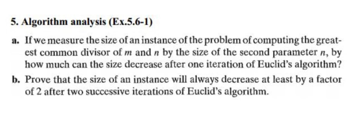 5. Algorithm analysis (Ex.5.6-1)
a. If we measure the size of an instance of the problem of computing the great-
est common divisor of m and n by the size of the second parameter n, by
how much can the size decrease after one iteration of Euclid's algorithm?
b. Prove that the size of an instance will always decrease at least by a factor
of 2 after two successive iterations of Euclid's algorithm.