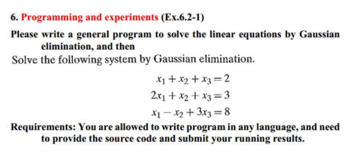 6. Programming and experiments (Ex.6.2-1)
Please write a general program to solve the linear equations by Gaussian
elimination, and then
Solve the following system by Gaussian elimination.
x₁ + x₂ + x3 =2
2x₁ + x₂ + x3 =3
x₁ - x₂ + 3x3 = 8
Requirements: You are allowed to write program in any language, and need
to provide the source code and submit your running results.