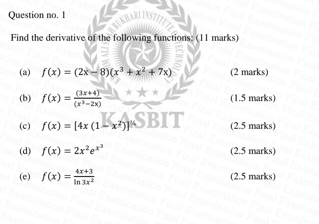 nation
Examination
Examination F
ation Final Examina
INSTITUTE
Fin
on Final
minatic
Question no. 1
BUKHAR
Final
Find the derivative of the following functions: (11 marks)
(2 marks)
inal
inal
on (a) f(x) = (2x – 8)(x³ + x² + 7x)
(3x+4)
(x3-2x)
(1.5 marks)
(2.5 marks)
n (b) f(x) =
Final Exa
nation Final Exan
amination Final Examin
mination Final Examinatic
(2.5 marks)
ami
xamin
Examina
(c) f(x) = [4x (1–x2)]¾>BIT
hal Exa
Examination Final
(2.5 marks)
(d) f(x) = 2x²exo
nation Final Exan
minal
4x+3
Examinat
In 3x2
Final Exam
ation
(e) f(x) =
STITUTE SECHNOL
AM ALI SE
