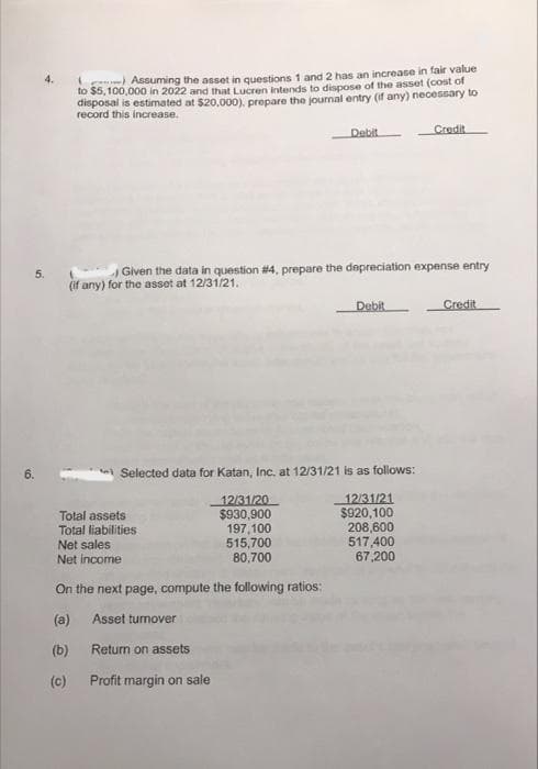 Assuming the asset in questions 1 and 2 has an increase in fair value
to $5,100,000 in 2022 and that Lucren intends to dispose of the asset (cost of
disposal is estimated at $20,000), prepare the journal entry (if any) necessary to
record this increase.
Debit
Credit
5.
Given the data in question #4, prepare the depreciation expense entry
(if any) for the asset at 12/31/21.
Debit
Credit
Selected data for Katan, Inc, at 12/31/21 is as follows:
Total assets
Total liabilities
Net sales
Net income
12/31/20
$930,900
197,100
515,700
80,700
12/31/21
$920,100
208,600
517,400
67,200
On the next page, compute the following ratios:
(a)
Asset turnover
(b)
Return on assets
(c)
Profit margin on sale
