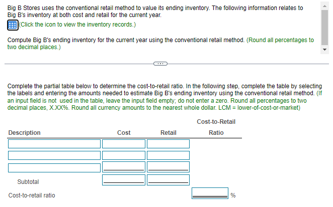 Big B Stores uses the conventional retail method to value its ending inventory. The following information relates to
Big B's inventory at both cost and retail for the current year.
Click the icon to view the inventory records.)
Compute Big B's ending inventory for the current year using the conventional retail method. (Round all percentages to
two decimal places.)
Complete the partial table below to determine the cost-to-retail ratio. In the following step, complete the table by selecting
the labels and entering the amounts needed to estimate Big B's ending inventory using the conventional retail method. (If
an input field is not used in the table, leave the input field empty; do not enter a zero. Round all percentages to two
decimal places, X.XX%. Round all currency amounts to the nearest whole dollar. LCM = lower-of-cost-or-market)
Cost-to-Retail
Description
Cost
Retail
Ratio
Subtotal
Cost-to-retail ratio
