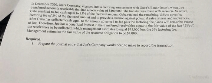In December 2020, Joe's Company, engaged into a factoring arrangement with Gaba's Bank (factor), where Joe
transferred accounts receivable that had a book value of S400.000, The transfer was made with recourse. In return,
Gaba remitted to Joe cash equal to 85% of the factored amount. Gaba retained the remaining 15% to cover its
factoring fee of 3% of the factored amount and to provide a cushion against potential sales returns and allowances.
After Gaba has collected cash equal to the amount advanced to Joe plus the factoring fee, Gaba will remit the excess
to Joe. Therefore, Joe has a beneficial interest in the transferred receivables equal to the fair value of the last 15% of
the receivables to be collected, which management estimates to equal $45,000 less the 3% factoring fee.
Management estimates the fair value of the recourse obligation to be $4,000.
Required:
1. Prepare the journal entry that Joe's Company would need to make to record the transaction
