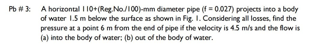 A horizontal I 10+(Reg.No./100)-mm diameter pipe (f = 0.027) projects into a body
of water 1.5 m below the surface as shown in Fig. I. Considering all losses, find the
Pb # 3:
pressure at a point 6 m from the end of pipe if the velocity is 4.5 m/s and the flow is
(a) into the body of water; (b) out of the body of water.

