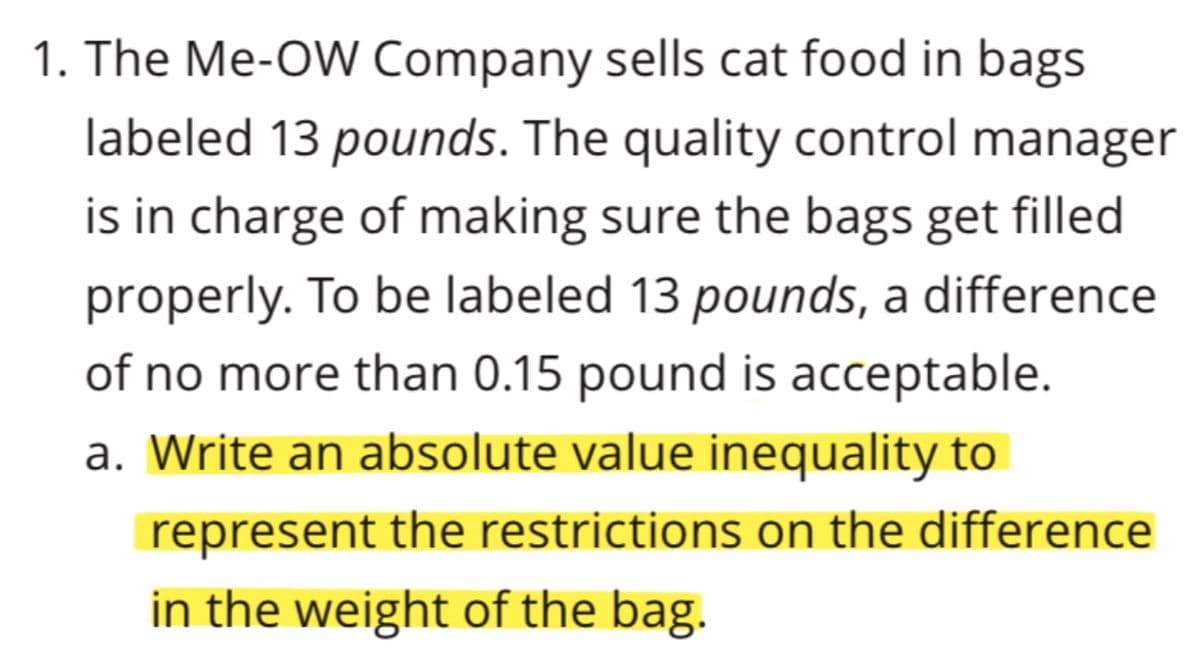 1. The Me-OW Company sells cat food in bags
labeled 13 pounds. The quality control manager
is in charge of making sure the bags get filled
properly. To be labeled 13 pounds, a difference
of no more than 0.15 pound is acceptable.
a. Write an absolute value inequality to
represent the restrictions on the difference
in the weight of the bag.
