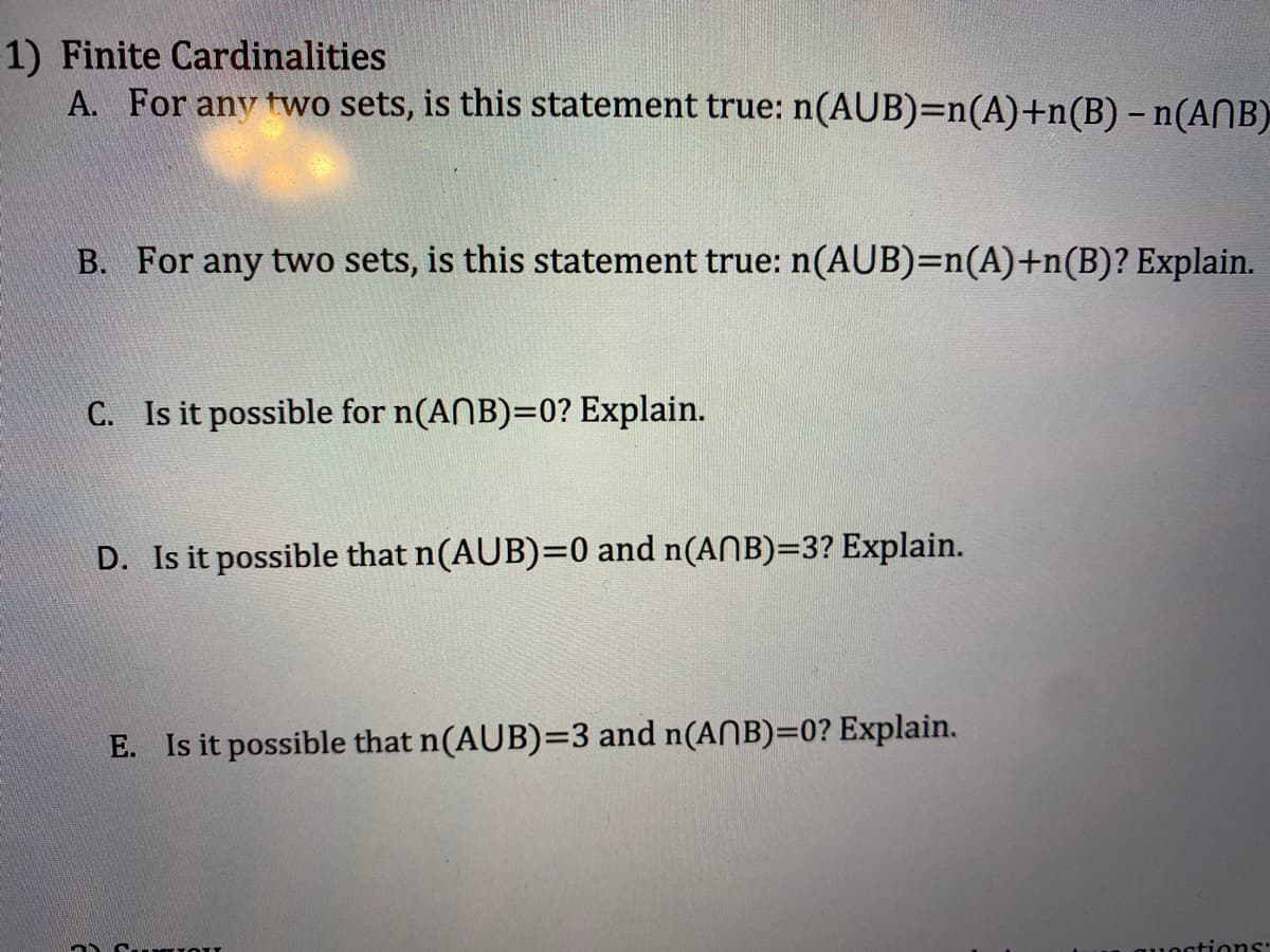 1) Finite Cardinalities
A. For any two sets, is this statement true: n(AUB)=n(A)+n(B) - n(ANB)
B. For any two sets, is this statement true: n(AUB)=n(A)+n(B)? Explain.
C. Is it possible for n(ANB)=0? Explain.
D. Is it possible that n(AUB)=0 and n(ANB)=3? Explain.
E. Is it possible that n(AUB)=3 and n(ANB)=0? Explain.
stions: