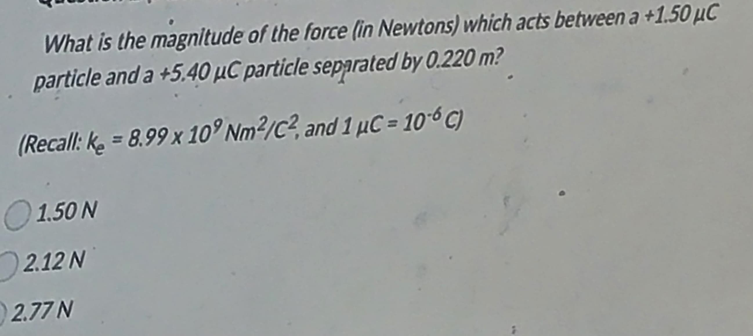 What is the magnitude of the force (in Newtons) which acts between a +1.50 μC
particle and a +5.40 μC particle separated by 0.220 m?
(Recall: k₂ = 8.99 x 109 Nm²/C², and 1 μC = 106 C)
○ 1.50 N
2.12 N
2.77 N
1