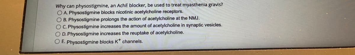 Why can physostigmine, an AchE blocker, be used to treat myasthenia gravis?
A. Physostigmine blocks nicotinic acetylcholine receptors.
OB. Physostigmine prolongs the action of acetylcholine at the NMJ.
OC. Physostigmine increases the amount of acetylcholine in synaptic vesicles.
D. Physostigmine increases the reuptake of acetylcholine.
O E. Physostigmine blocks K* channels.