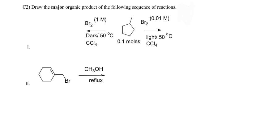 C2) Draw the major organic product of the following sequence of reactions.
(0.01 M)
I.
II.
Br
(1 M)
Br₂
Dark/ 50 °C
CC14
CH3OH
reflux
0.1 moles
Br₂
light/ 50 °C
CC14