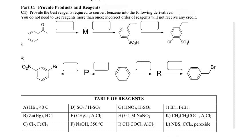 Part C: Provide Products and Reagents
C1) Provide the best reagents required to convert benzene into the following derivatives.
You do not need to use reagents more than once; incorrect order of reagents will not receive any credit.
ii)
O₂N
Br
A) HBr, 40 C
B) Zn(Hg), HCI
C) C12, FeCl3
M
P.
SO3H
TABLE OF REAGENTS
D) SO3 / H₂SO4
E) CH3C1; AIC13
F) NaOH, 350 °C
G) HNO3, H₂SO4
H) 0.1 M NaNO₂
I) CH3COCI; AICI,
R
A
SO3l
Br
J) Br2, FeBr3
K) CH3CH₂COCI, AICI;
L) NBS, CCl4, peroxide