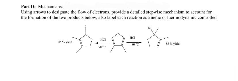 Part D: Mechanisms:
Using arrows to designate the flow of electrons, provide a detailed stepwise mechanism to account for
the formation of the two products below, also label each reaction as kinetic or thermodynamic controlled
-D÷n=&=
HCI
HCI
-80 °C
50 °C
85% yield
85% yield