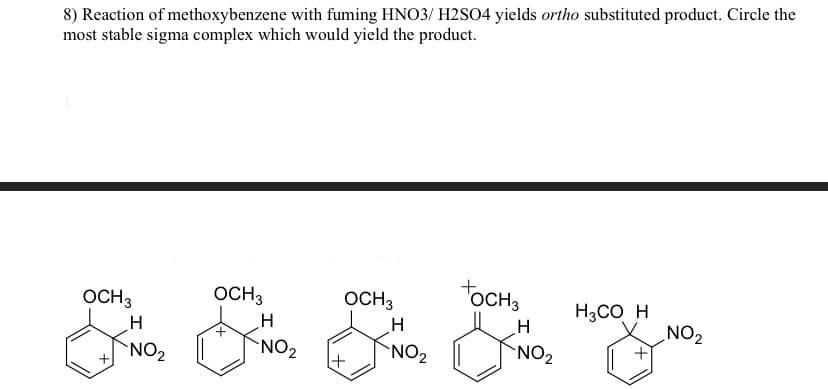8) Reaction of methoxybenzene with fuming HNO3/ H2SO4 yields ortho substituted product. Circle the
most stable sigma complex which would yield the product.
OCH 3
H
NO₂
OCH 3
H
NO₂
OCH3
H
NO₂
OCH 3
H
NO₂
H3CO_ H
NO₂