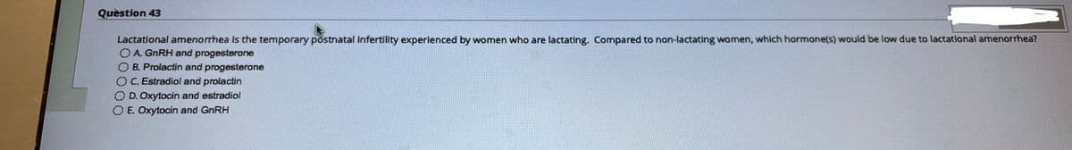 Question 43
Lactational amenorrhea is the temporary postnatal infertility experienced by women who are lactating. Compared to non-lactating women, which hormone(s) would be low due to lactational amenorrhea?
O A. GnRH and progesterone
O B. Prolactin and progesterone
OC. Estradiol and prolactin
O D. Oxytocin and estradiol
O E. Oxytocin and GnRH