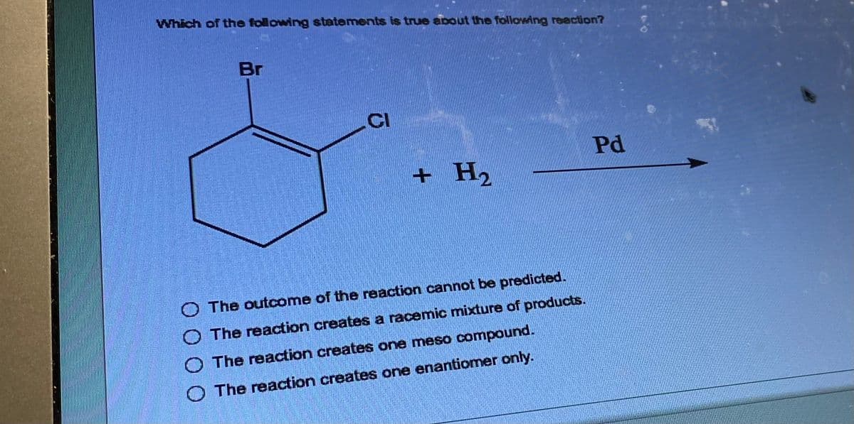 Which of the following statements is true about the following reaction?
Br
CI
+ H₂
The outcome of the reaction cannot be predicted.
The reaction creates a racemic mixture of products.
The reaction creates one meso compound.
O The reaction creates one enantiomer only.
Pd