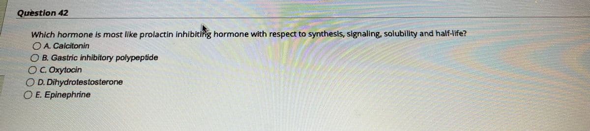 Question 42
S
OD. Dihydrotestosterone
OE. Epinephrine
1000800
Which hormone is most like prolactin inhibiting hormone with respect to synthesis, signaling, solubility and half-life?
A. Calcitonin
O B. Gastric inhibitory polypeptide
ⒸC.Oxytocin